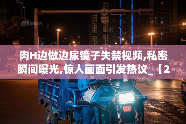 肉H边做边尿镜子失禁视频,私密瞬间曝光,惊人画面引发热议_【2025