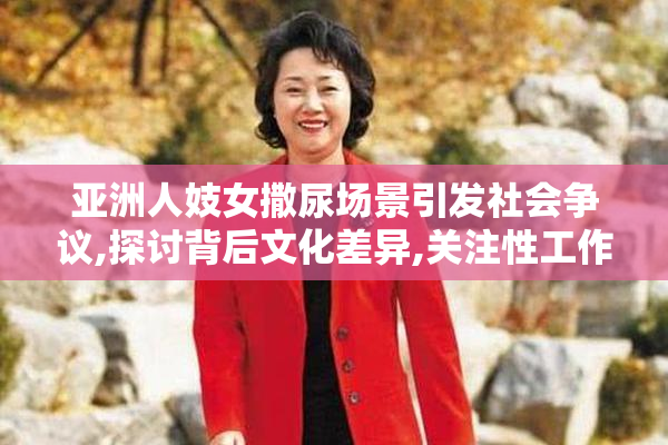 亚洲人妓女撒尿场景引发社会争议,探讨背后文化差异,关注性工作者