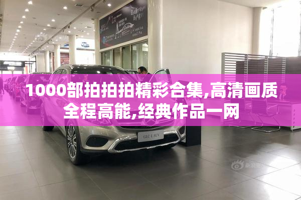 1000部拍拍拍精彩合集,高清画质全程高能,经典作品一网