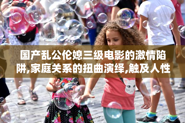 国产乱公伦媳三级电影的激情陷阱,家庭关系的扭曲演绎,触及人性最