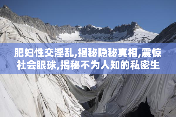 肥妇性交淫乱,揭秘隐秘真相,震惊社会眼球,揭秘不为人知的私密生活