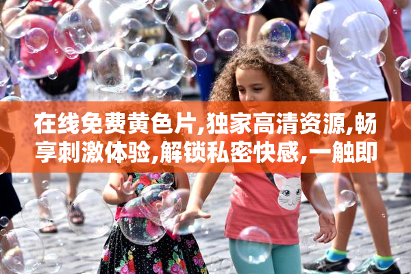 在线免费黄色片,独家高清资源,畅享刺激体验,解锁私密快感,一触即