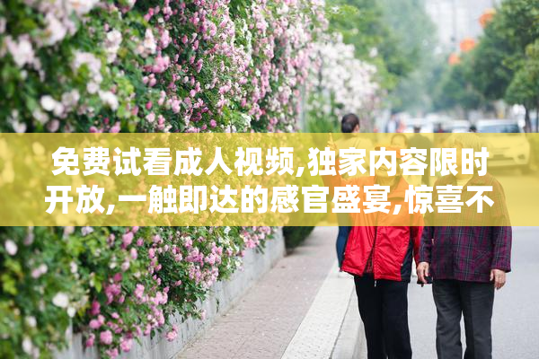 免费试看成人视频,独家内容限时开放,一触即达的感官盛宴,惊喜不