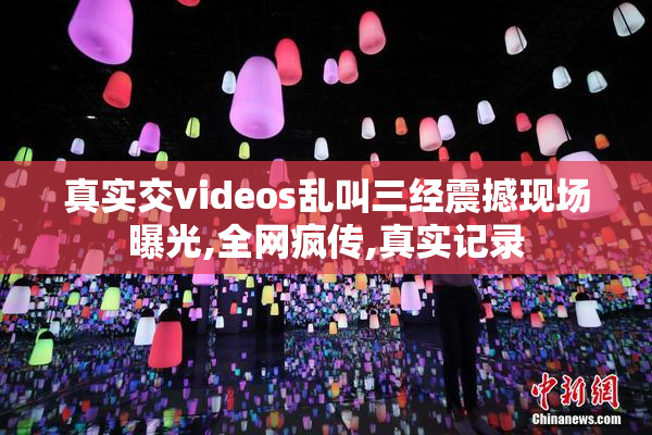 真实交videos乱叫三经震撼现场曝光,全网疯传,真实记录
