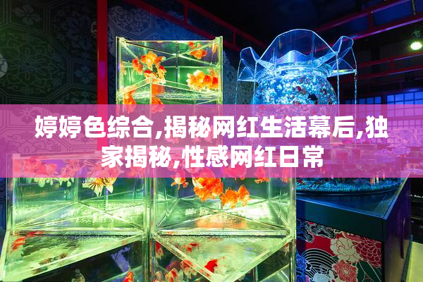 婷婷色综合,揭秘网红生活幕后,独家揭秘,性感网红日常