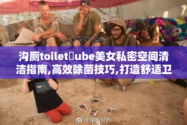 沟厕toilet丅ube美女私密空间清洁指南,高效除菌技巧,打造舒适卫生