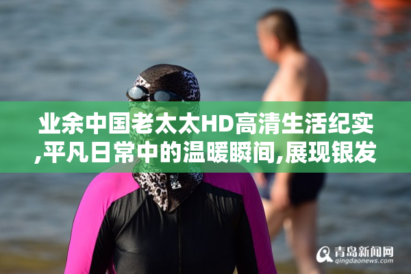业余中国老太太HD高清生活纪实,平凡日常中的温暖瞬间,展现银发族