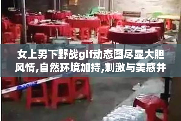 女上男下野战gif动态图尽显大胆风情,自然环境加持,刺激与美感并存