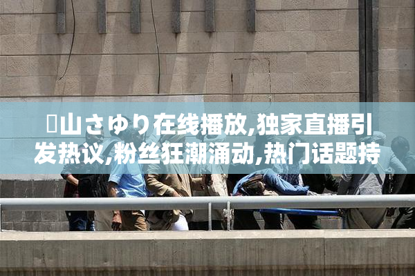 葉山さゆり在线播放,独家直播引发热议,粉丝狂潮涌动,热门话题持续