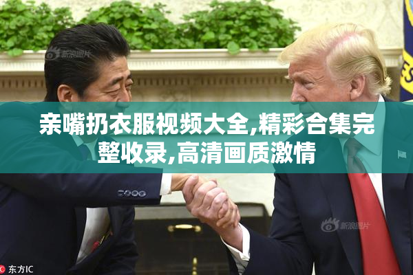 亲嘴扔衣服视频大全,精彩合集完整收录,高清画质激情