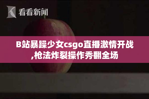 B站暴躁少女csgo直播激情开战,枪法炸裂操作秀翻全场