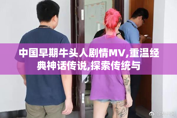 中国早期牛头人剧情MV,重温经典神话传说,探索传统与