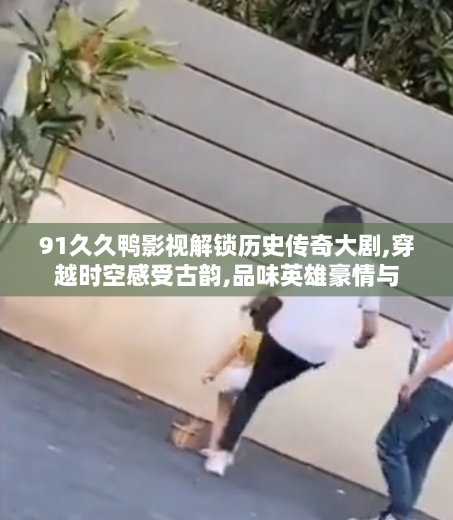 91久久鸭影视解锁历史传奇大剧,穿越时空感受古韵,品味英雄豪情与