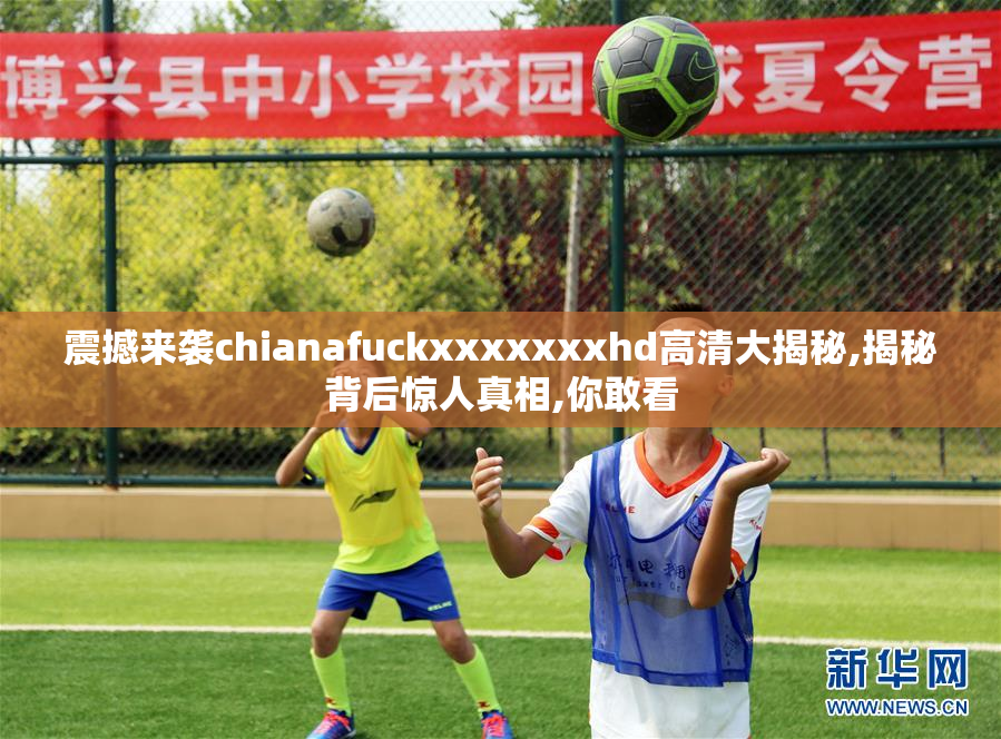 震撼来袭chianafuckxxxxxxxhd高清大揭秘,揭秘背后惊人真相,你敢看