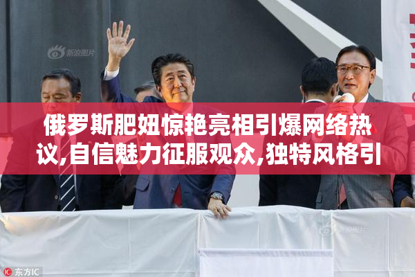 俄罗斯肥妞惊艳亮相引爆网络热议,自信魅力征服观众,独特风格引发