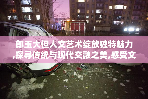 郎玉大但人文艺术绽放独特魅力,探寻传统与现代交融之美,感受文化