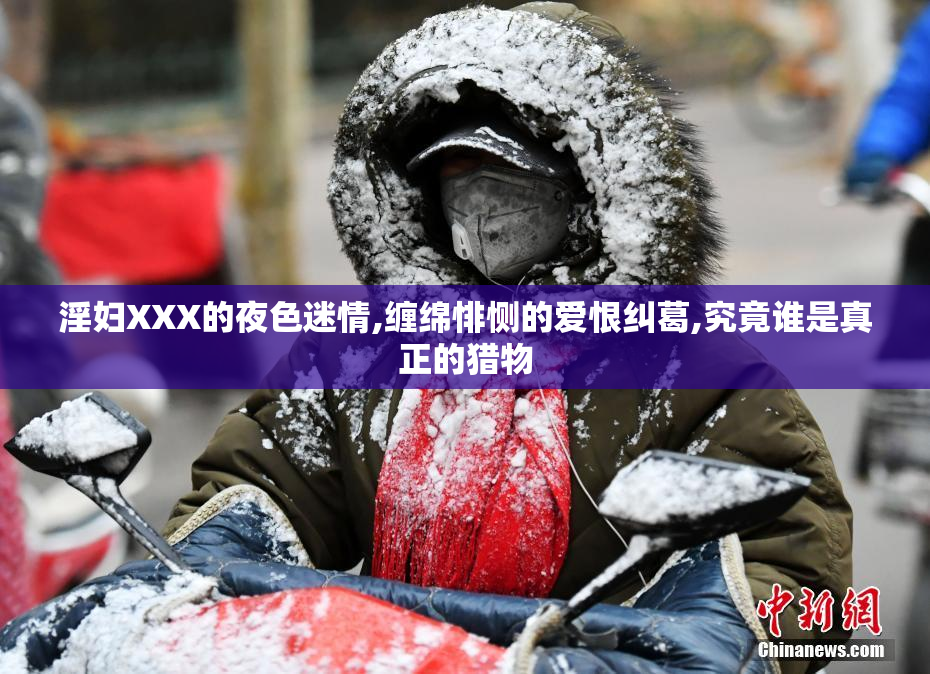 淫妇XXX的夜色迷情,缠绵悱恻的爱恨纠葛,究竟谁是真正的猎物
