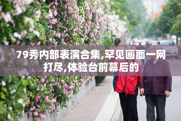 79秀内部表演合集,罕见画面一网打尽,体验台前幕后的