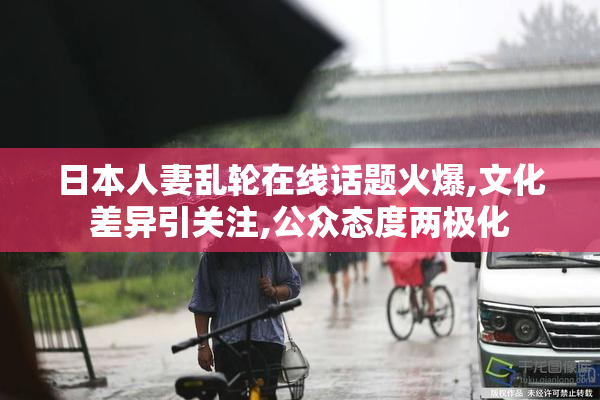 日本人妻乱轮在线话题火爆,文化差异引关注,公众态度两极化
