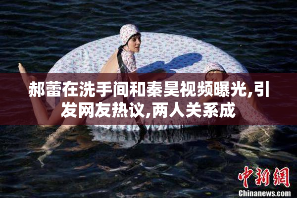 郝蕾在洗手间和秦昊视频曝光,引发网友热议,两人关系成