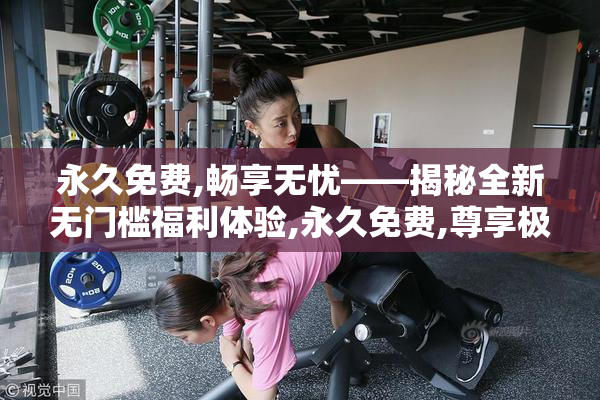永久免费,畅享无忧——揭秘全新无门槛福利体验,永久免费,尊享极致