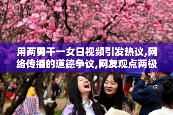 用两男干一女日视频引发热议,网络传播的道德争议,网友观点两极