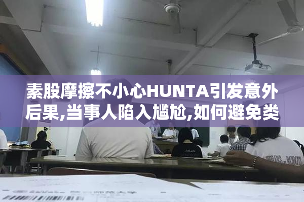 素股摩擦不小心HUNTA引发意外后果,当事人陷入尴尬,如何避免类似风险