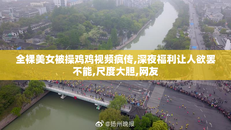 全裸美女被操鸡鸡视频疯传,深夜福利让人欲罢不能,尺度大胆,网友