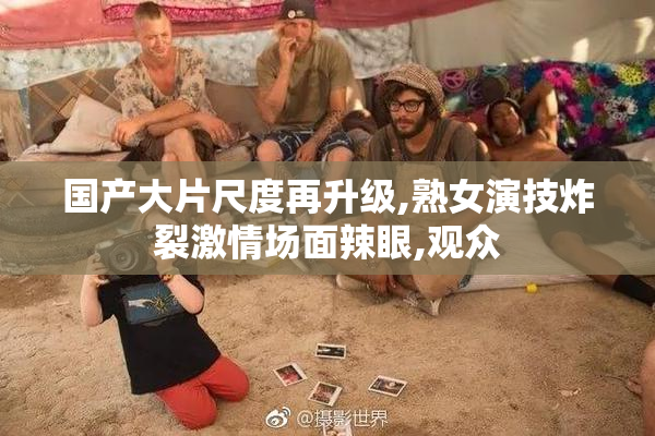 国产大片尺度再升级,熟女演技炸裂激情场面辣眼,观众