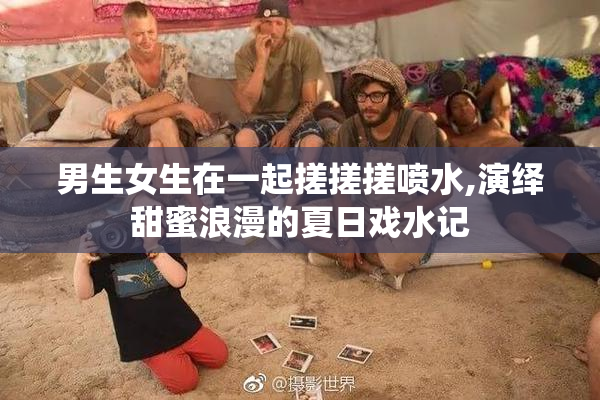男生女生在一起搓搓搓喷水,演绎甜蜜浪漫的夏日戏水记