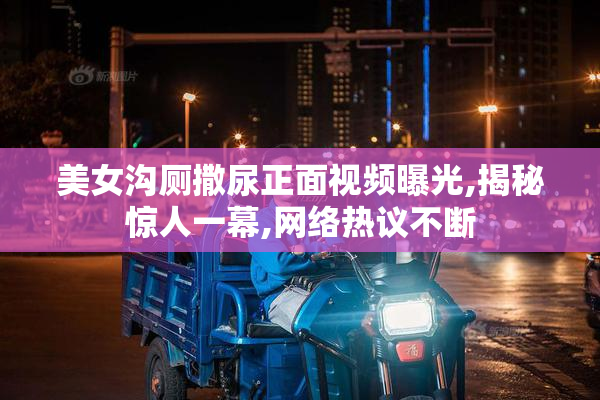 美女沟厕撒尿正面视频曝光,揭秘惊人一幕,网络热议不断