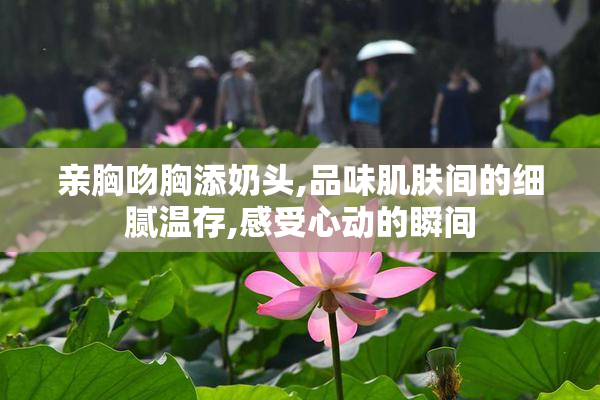 亲胸吻胸添奶头,品味肌肤间的细腻温存,感受心动的瞬间