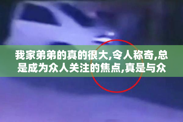 我家弟弟的真的很大,令人称奇,总是成为众人关注的焦点,真是与众不