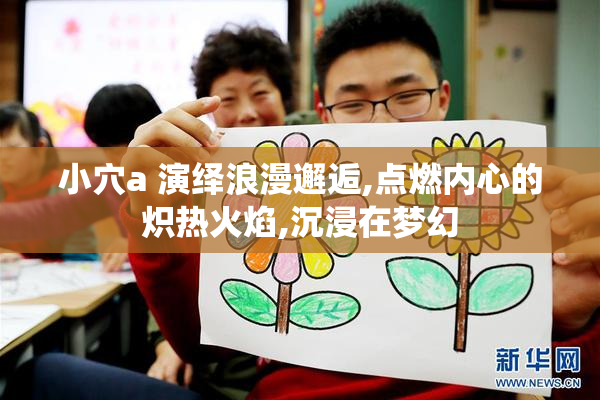 小穴a 演绎浪漫邂逅,点燃内心的炽热火焰,沉浸在梦幻