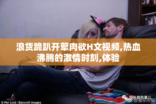 浪货跪趴开荤肉欲H文视频,热血沸腾的激情时刻,体验