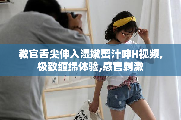 教官舌尖伸入湿嫩蜜汁呻H视频,极致缠绵体验,感官刺激