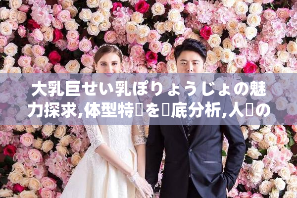 大乳巨せい乳ぽりょうじょの魅力探求,体型特徴を徹底分析,人気の