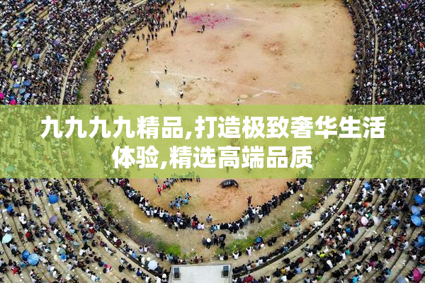 九九九九精品,打造极致奢华生活体验,精选高端品质