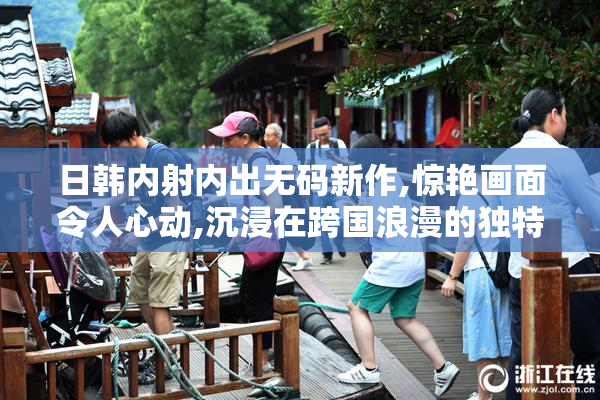 日韩内射内出无码新作,惊艳画面令人心动,沉浸在跨国浪漫的独特