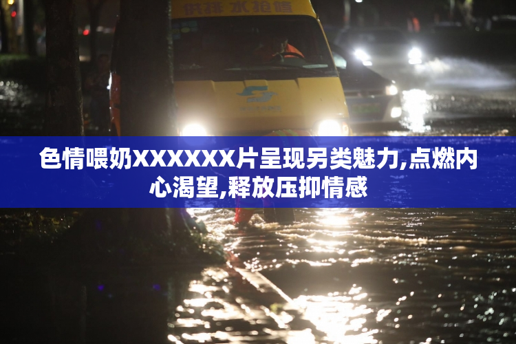 色情喂奶XXXXXX片呈现另类魅力,点燃内心渴望,释放压抑情感