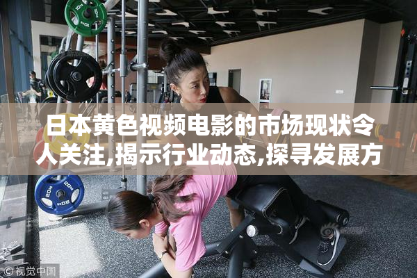 日本黄色视频电影的市场现状令人关注,揭示行业动态,探寻发展方向