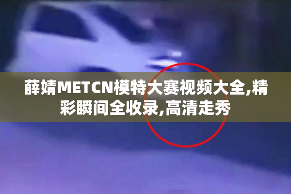 薛婧METCN模特大赛视频大全,精彩瞬间全收录,高清走秀