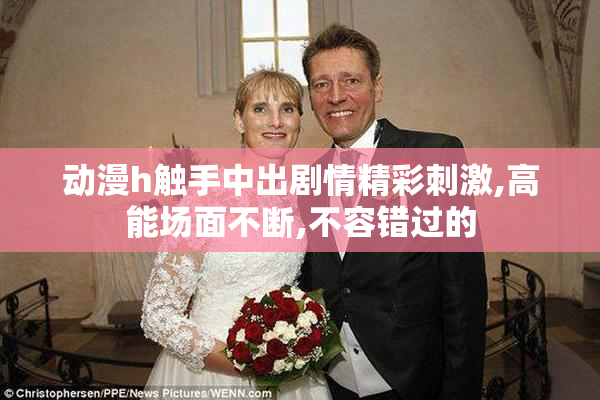 动漫h触手中出剧情精彩刺激,高能场面不断,不容错过的
