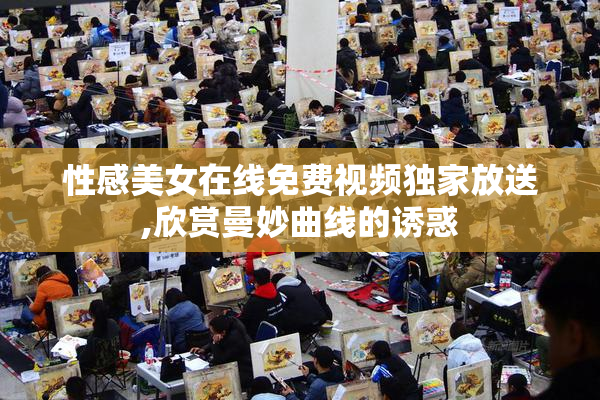 性感美女在线免费视频独家放送,欣赏曼妙曲线的诱惑