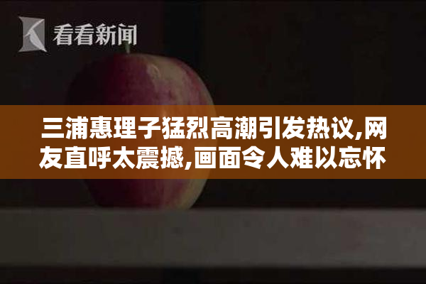 三浦惠理子猛烈高潮引发热议,网友直呼太震撼,画面令人难以忘怀