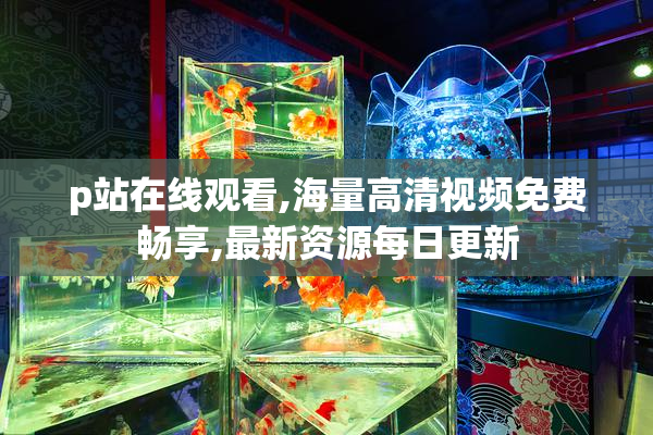 p站在线观看,海量高清视频免费畅享,最新资源每日更新