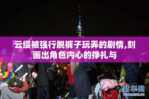 云缨被强行脱裤子玩弄的剧情,刻画出角色内心的挣扎与