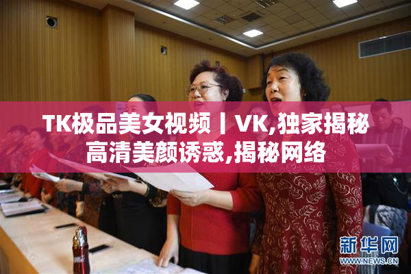 TK极品美女视频丨VK,独家揭秘高清美颜诱惑,揭秘网络