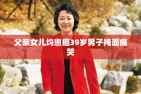 父亲女儿均患癌39岁男子掩面痛哭