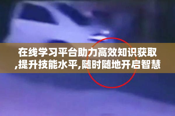 在线学习平台助力高效知识获取,提升技能水平,随时随地开启智慧